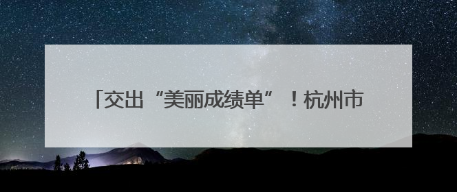 交出“美丽成绩单”！杭州市滨江区美丽浙江建设考核优秀